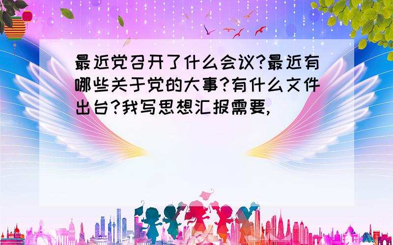 最近党召开了什么会议?最近有哪些关于党的大事?有什么文件出台?我写思想汇报需要,