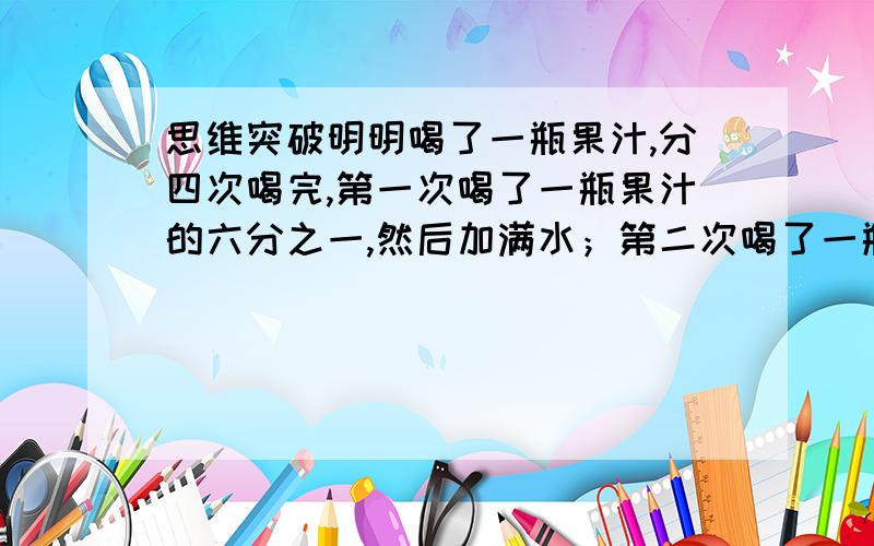 思维突破明明喝了一瓶果汁,分四次喝完,第一次喝了一瓶果汁的六分之一,然后加满水；第二次喝了一瓶的三分之一,然后再加满水；第三次喝了半瓶,又加满水；第四次一饮而尽.明明喝的果汁