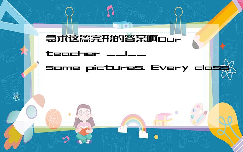 急求这篇完形的答案啊Our teacher __1__ some pictures. Every class, she shows those pictures to us. She wants us __2__ something from them. In __3__ of her pictures, we see a boy at work. He's cleaning the room. In _4__ picture, a girl is sin