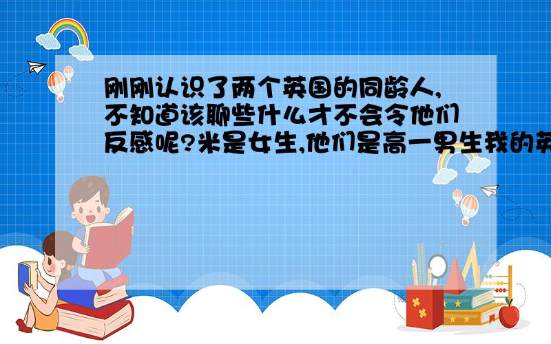 刚刚认识了两个英国的同龄人,不知道该聊些什么才不会令他们反感呢?米是女生,他们是高一男生我的英文水平有限的，谈不起中国文化的呵呵，简单的还可以，你们有什么具体的建议吗