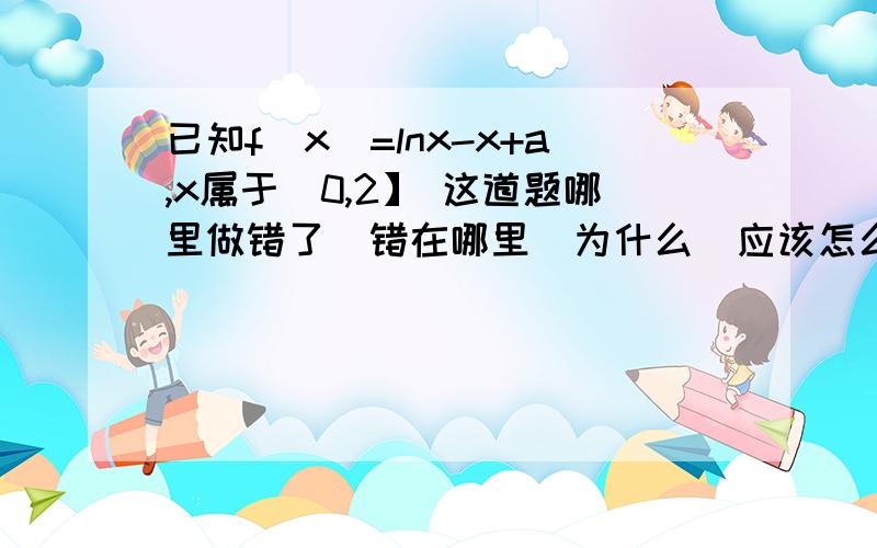 已知f(x)=lnx-x+a,x属于(0,2】 这道题哪里做错了  错在哪里  为什么  应该怎么做