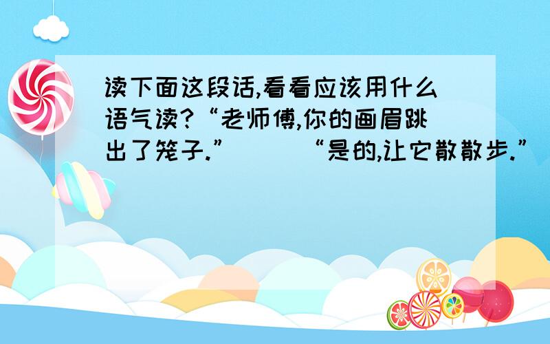 读下面这段话,看看应该用什么语气读?“老师傅,你的画眉跳出了笼子.”（ ）“是的,让它散散步.”（ ）“不怕它飞走了么?”我说（ ）老人望了望我,又冷冷一笑：“飞走?往哪儿飞,它舍不得