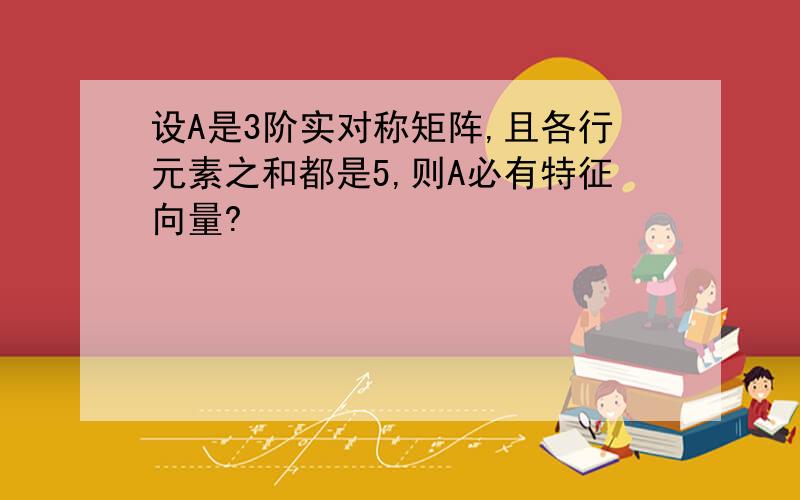 设A是3阶实对称矩阵,且各行元素之和都是5,则A必有特征向量?