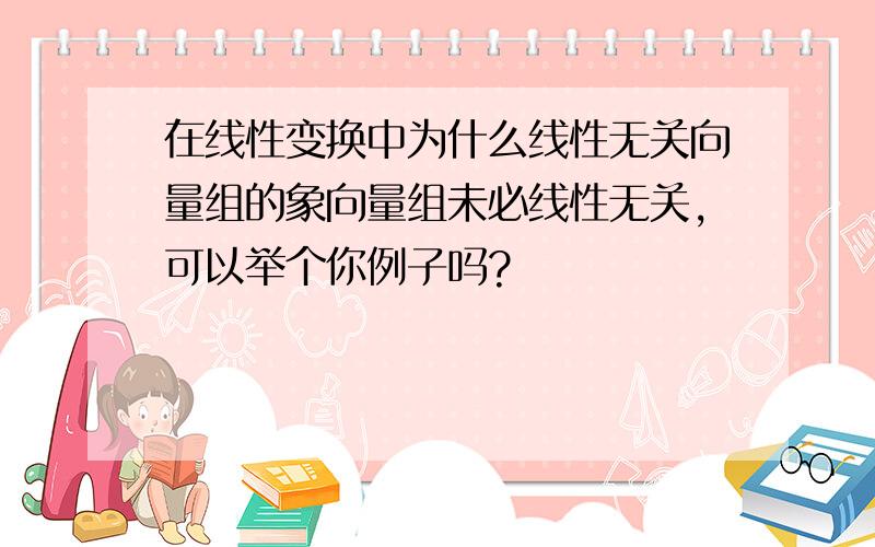 在线性变换中为什么线性无关向量组的象向量组未必线性无关,可以举个你例子吗?