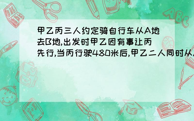 甲乙丙三人约定骑自行车从A地去B地,出发时甲乙因有事让丙先行,当丙行驶480米后,甲乙二人同时从A地出发,就这样丙有向前行驶了840米,这时甲距离丙还有240米,又过了3分钟后,甲追上了丙,并以