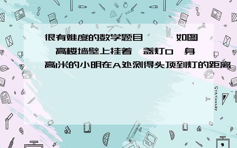 很有难度的数学题目、丶丶如图,高楼墙壁上挂着一盏灯O,身高1米的小明在A处测得头顶到灯的距离,AO正好比灯到地面的距离多3米,他向灯沿水平地面直线向前进2米到B处,此时测得灯的仰角为45