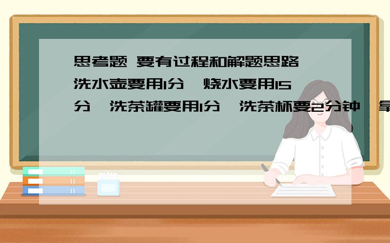 思考题 要有过程和解题思路,洗水壶要用1分,烧水要用15分,洗茶罐要用1分,洗茶杯要2分钟,拿茶叶要2分为了让客人早喝上茶,按你认为最合理的安排,多少分钟就能切好?