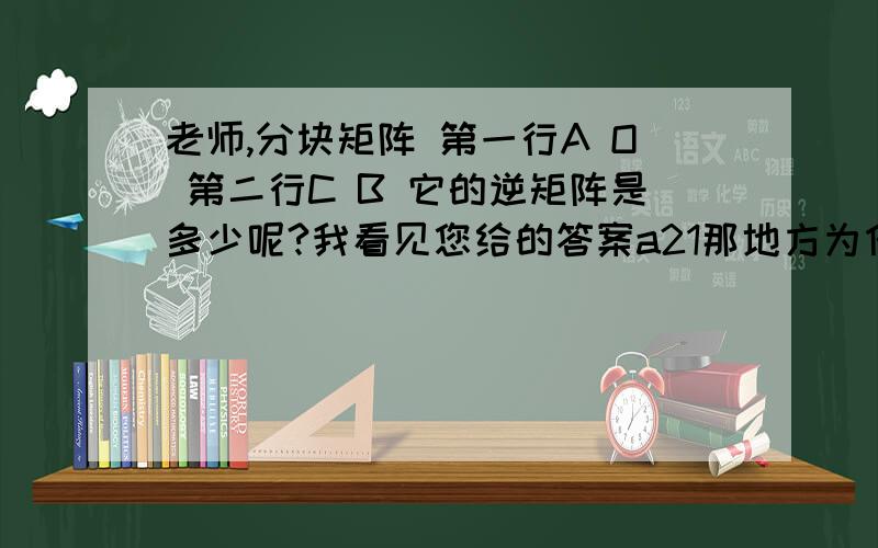 老师,分块矩阵 第一行A O 第二行C B 它的逆矩阵是多少呢?我看见您给的答案a21那地方为什么没有负号http://zhidao.baidu.com/question/325436238.html?fr=ala&word=%e5%88%86%e5%9d%97%e7%9f%a9%e9%98%b5%e7%9a%84%e9%80%86%e7%9