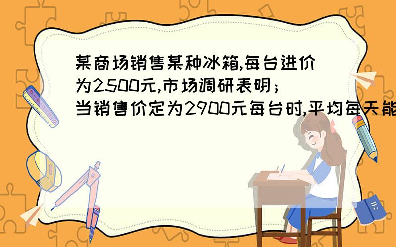 某商场销售某种冰箱,每台进价为2500元,市场调研表明；当销售价定为2900元每台时,平均每天能售出8台；而当销售价每降低50元时,平均每天就能多售出4台,商场要想使这种冰箱的销售利润平均