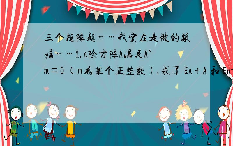 三个矩阵题……我实在是做的头痛……1.n除方阵A满足A^m＝O (m为某个正整数),求了 En+A 和 En-A 的逆矩阵2.A,B,C都是n阶方阵,证明ABC=En BCA=En CAB=En,并据此求出A^-1 、B^-1 、C^-1 三个值3.A为n阶可逆矩