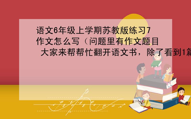 语文6年级上学期苏教版练习7作文怎么写（问题里有作文题目 大家来帮帮忙翻开语文书，除了看到1篇篇有趣的课文，一幅幅精彩的图画，你有没有发现藏在语文书里的故事？他们有的藏在成