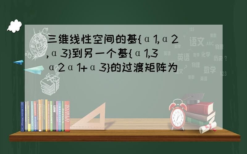 三维线性空间的基{α1,α2,α3}到另一个基{α1,3α2α1+α3}的过渡矩阵为