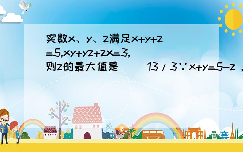 实数x、y、z满足x+y+z=5,xy+yz+zx=3,则z的最大值是（ ）13/3∵x+y=5-z ,xy=3-z(x+y)=3-z(5-z)=z的平方-5z+3,∴x、y是关于t的一元二次方程 t的平方-(5-z)t+z的平方-5z+3=0的两实根 （从这里起我就搞不懂了,这个方