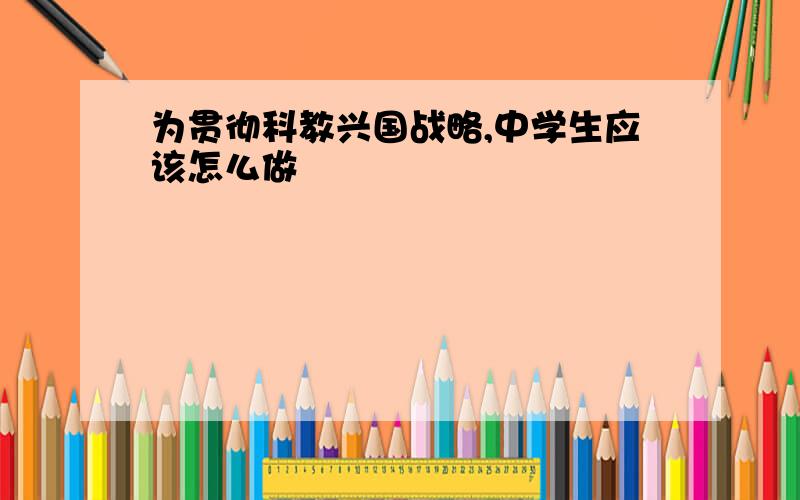 为贯彻科教兴国战略,中学生应该怎么做