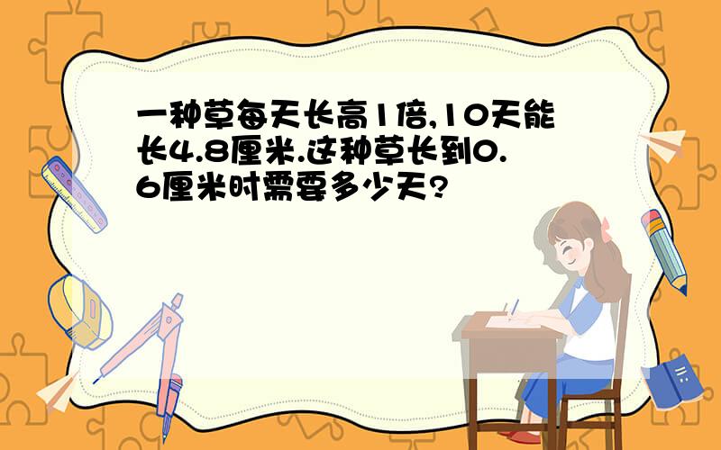 一种草每天长高1倍,10天能长4.8厘米.这种草长到0.6厘米时需要多少天?