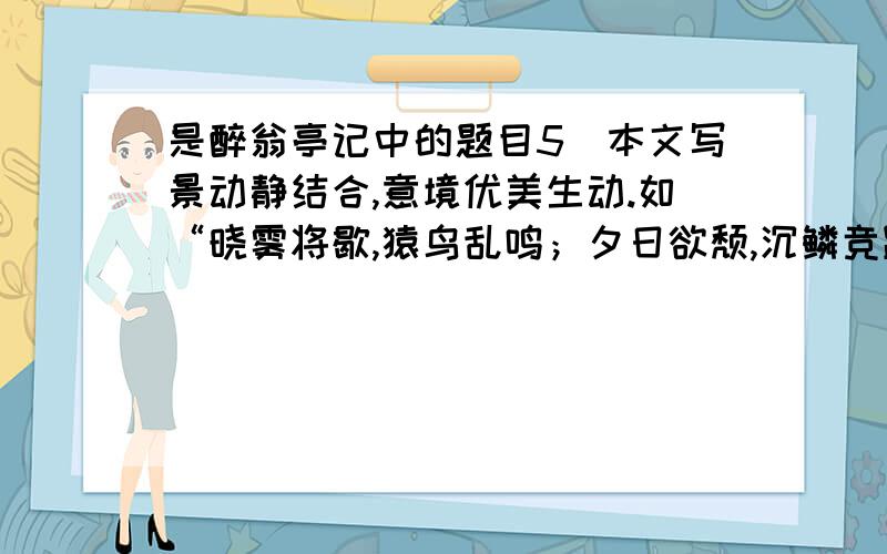 是醉翁亭记中的题目5．本文写景动静结合,意境优美生动.如“晓雾将歇,猿鸟乱鸣；夕日欲颓,沉鳞竞跃”一句,将日出雾歇、日落山暝的静与猿鸟乱鸣、游鱼跃水的动相互配合,写出江南充满生