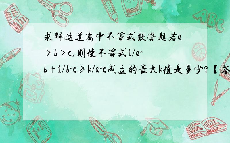 求解这道高中不等式数学题若a>b>c,则使不等式1/a-b+1/b-c≥k/a-c成立的最大k值是多少?【答案为K=4】