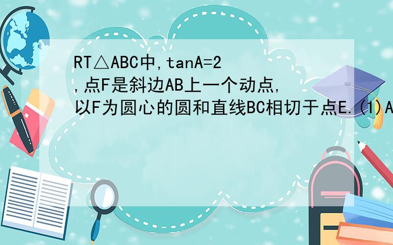 RT△ABC中,tanA=2,点F是斜边AB上一个动点,以F为圆心的圆和直线BC相切于点E.(1)AF和BE的比值是多少时,圆F经过点A?(2)AF和BF的比值是多少时,圆F和AC相似.