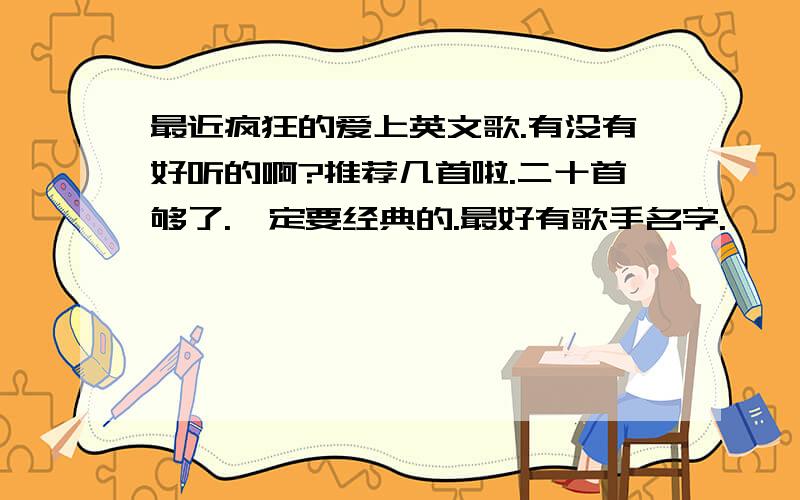 最近疯狂的爱上英文歌.有没有好听的啊?推荐几首啦.二十首够了.一定要经典的.最好有歌手名字.