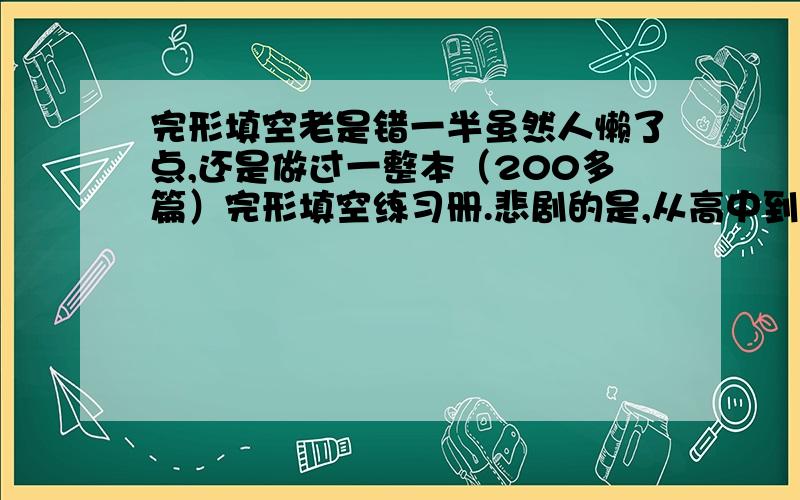 完形填空老是错一半虽然人懒了点,还是做过一整本（200多篇）完形填空练习册.悲剧的是,从高中到大学,完形老是要错一半...问题到底在哪里呢?我承认功底不扎实,听力、阅读都不是很好,英语