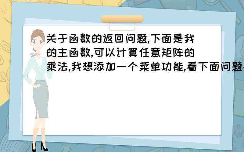 关于函数的返回问题,下面是我的主函数,可以计算任意矩阵的乘法,我想添加一个菜单功能,看下面问题补充当你输入1时,执行矩阵的乘法运算,当你输入2时,执行矩阵的加法,输入0退出,输入三让