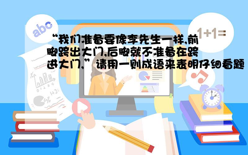 “我们准备要像李先生一样,前脚跨出大门,后脚就不准备在跨进大门,”请用一则成语来表明仔细看题