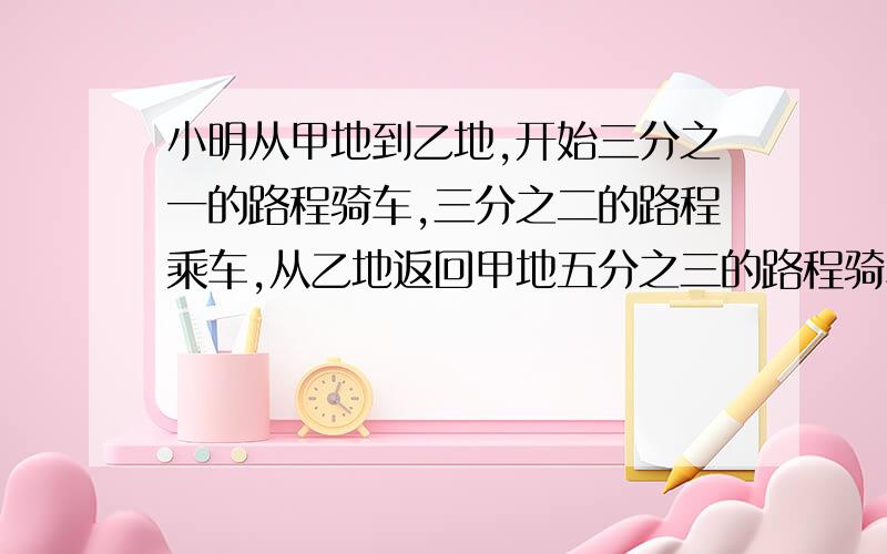 小明从甲地到乙地,开始三分之一的路程骑车,三分之二的路程乘车,从乙地返回甲地五分之三的路程骑车,五分之二的路程乘车,结果回来时比去时多用半小时,已知他骑车每小时行12千米,乘车每