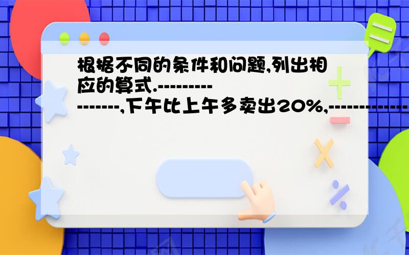 根据不同的条件和问题,列出相应的算式.----------------,下午比上午多卖出20%,------------------?1上午比下午少卖出200千克,上午卖出多少千克?算式：------------------------2上午卖出200千克,全天卖出多