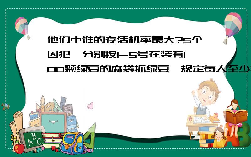 他们中谁的存活机率最大?5个囚犯,分别按1-5号在装有100颗绿豆的麻袋抓绿豆,规定每人至少抓一颗,而抓得最多和最少的人将被处死,而且,他们之间不能交流,但在抓的时候,可以摸出剩下的豆子