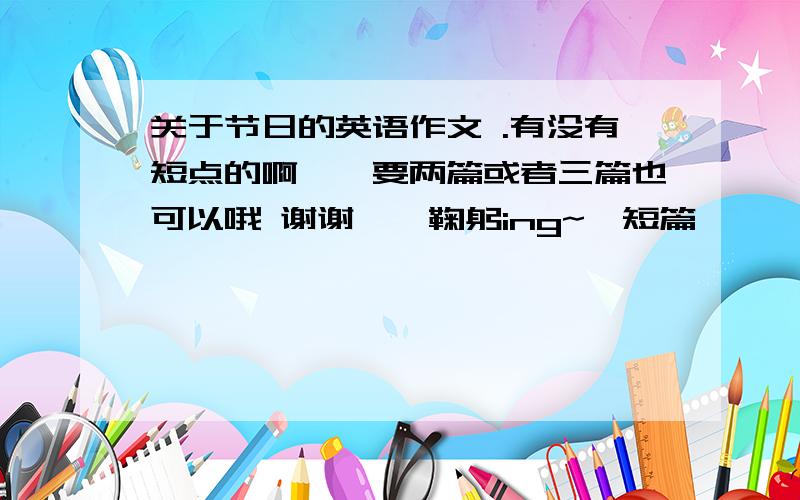 关于节日的英语作文 .有没有短点的啊……要两篇或者三篇也可以哦 谢谢咯【鞠躬ing~】短篇