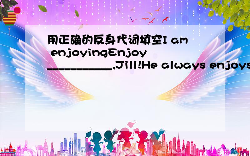 用正确的反身代词填空I am enjoyingEnjoy___________,Jill!He always enjoys___________at school.Is she enjoying_______?We aren't enjoying___________.Are you two enjoying________?Jim and Jill are enjoying______.PS:方便的话麻烦告诉我什