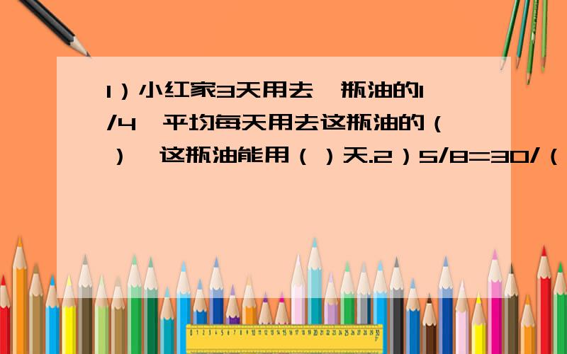 1）小红家3天用去一瓶油的1/4,平均每天用去这瓶油的（）,这瓶油能用（）天.2）5/8=30/（）=()÷24=()%3)一个长方体纸盒,长是10cm,宽是8cm,高是8cm.这个纸盒上、下两个面的面积分别是（）平方厘米