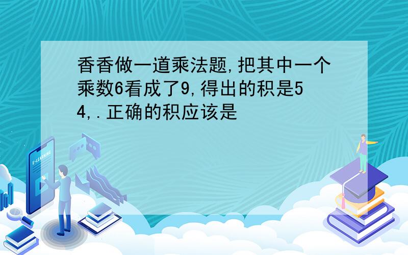 香香做一道乘法题,把其中一个乘数6看成了9,得出的积是54,.正确的积应该是