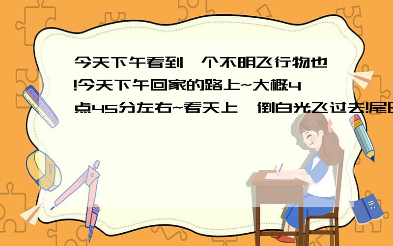 今天下午看到一个不明飞行物也!今天下午回家的路上~大概4点45分左右~看天上一倒白光飞过去!尾巴拉好长!貌似彗星的PP拉的光就是那样的!地点是蔡家岗!由南向北飞的~是不是喷气式战斗机啊