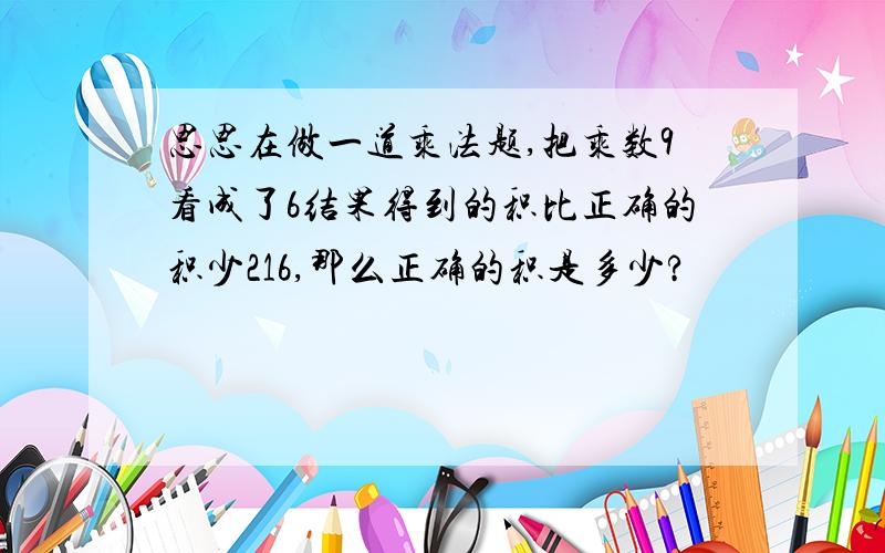 思思在做一道乘法题,把乘数9看成了6结果得到的积比正确的积少216,那么正确的积是多少?