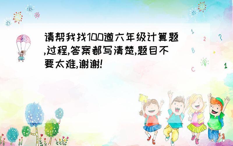 请帮我找100道六年级计算题,过程,答案都写清楚,题目不要太难,谢谢!