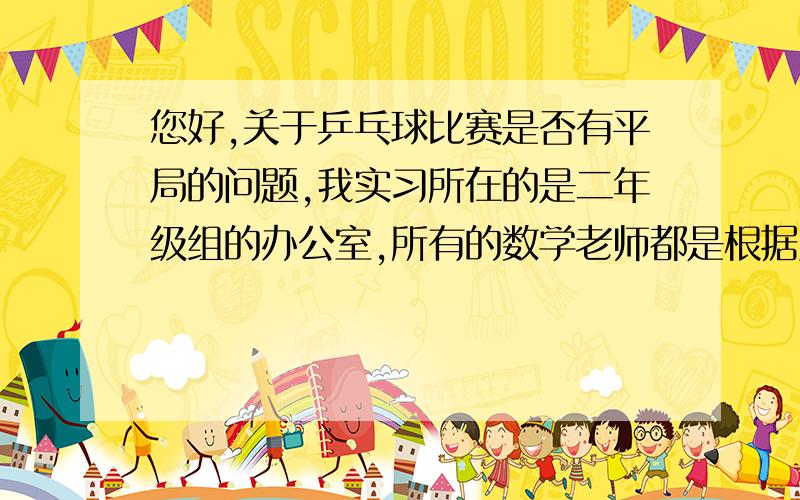 您好,关于乒乓球比赛是否有平局的问题,我实习所在的是二年级组的办公室,所有的数学老师都是根据资料的参考答案来讲的,认为有负、胜、平局三种情况,这与我所知道的比赛实际情况不一