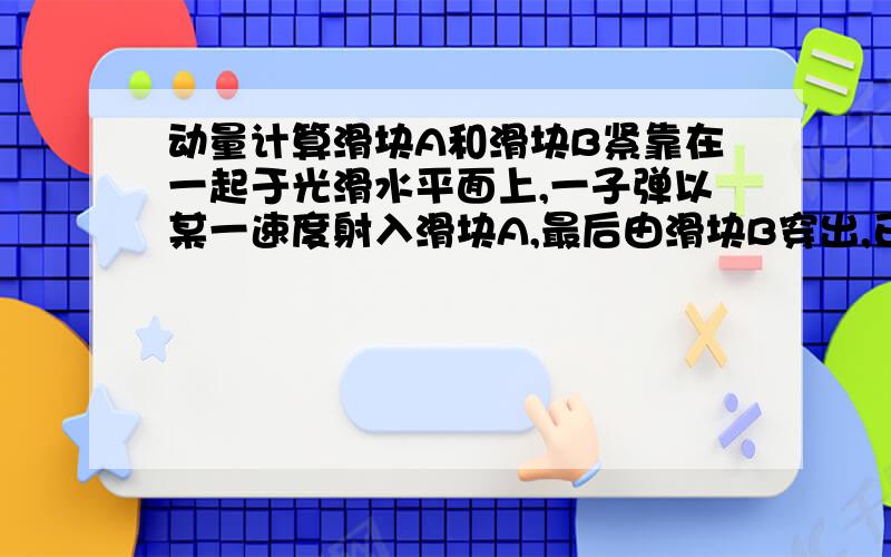 动量计算滑块A和滑块B紧靠在一起于光滑水平面上,一子弹以某一速度射入滑块A,最后由滑块B穿出,已知滑块A的质量为1千克,B的质量2千克,子弹在滑块中所受的平均阻力恒为3000N,若子弹穿过A的