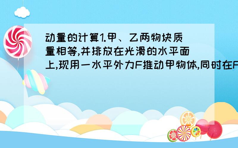 动量的计算1.甲、乙两物块质量相等,并排放在光滑的水平面上,现用一水平外力F推动甲物体,同时在F的相同方向给物体乙一个瞬时冲量I,使两物体重新相遇时A.甲的动量为IB.甲的动量为2IC.所经