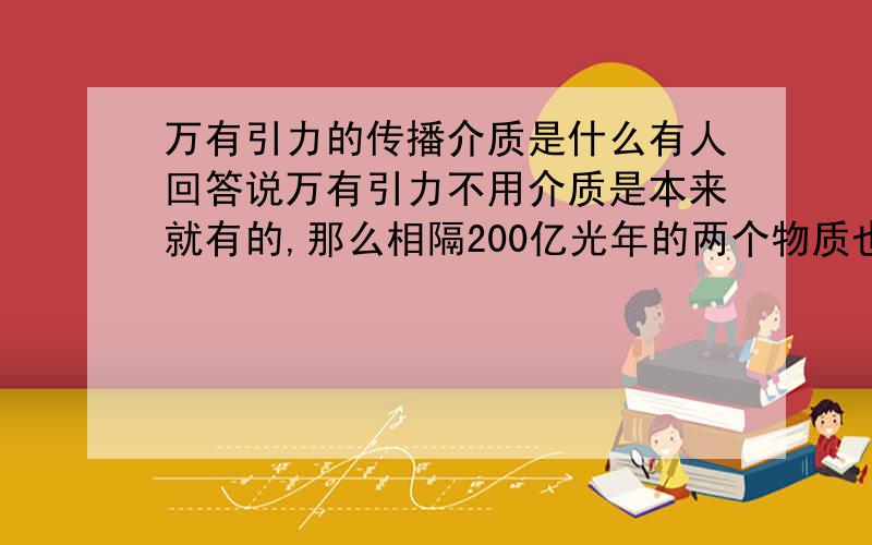 万有引力的传播介质是什么有人回答说万有引力不用介质是本来就有的,那么相隔200亿光年的两个物质也是从物质诞生那刻相互间瞬间就产生了引力?那不得超超超^^^^^^光速啊