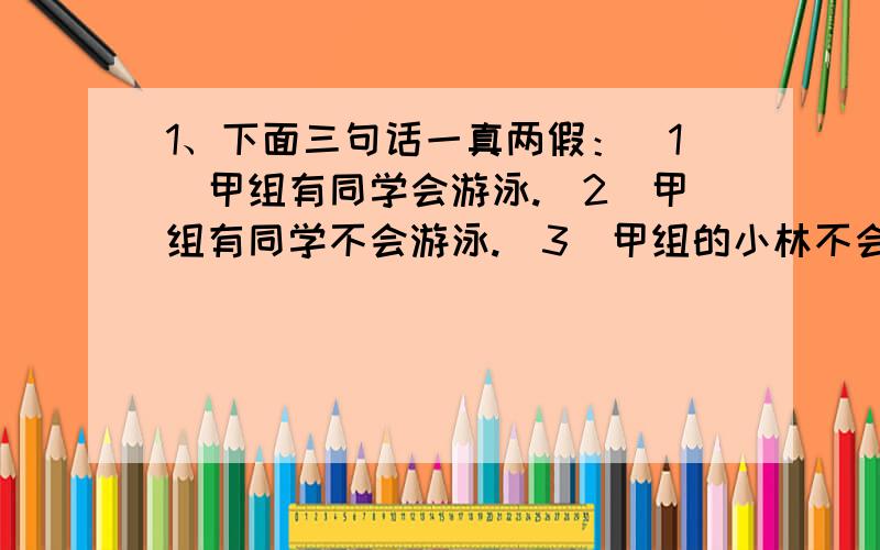 1、下面三句话一真两假：（1）甲组有同学会游泳.（2）甲组有同学不会游泳.（3）甲组的小林不会游泳.请问：甲组9名同学中有几人会游泳?有几人不会游泳?请写出推理过程.2、一公司经理在