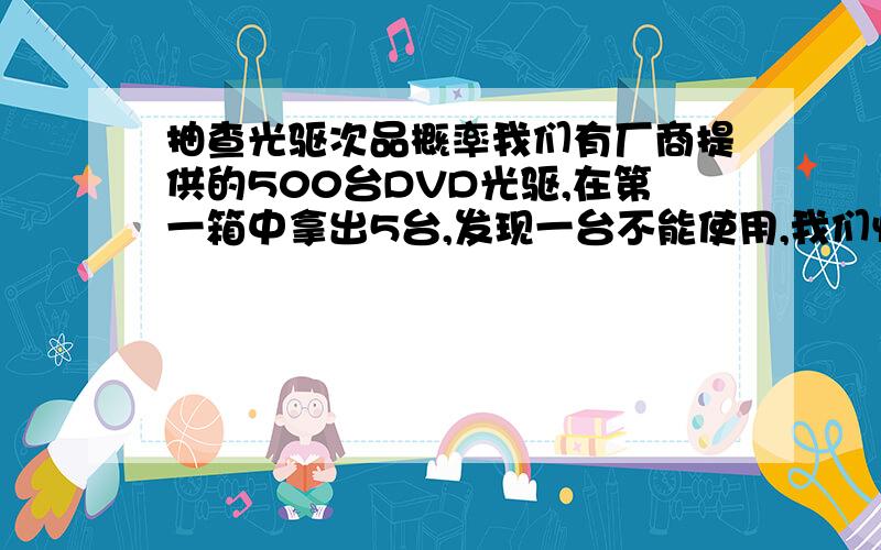 抽查光驱次品概率我们有厂商提供的500台DVD光驱,在第一箱中拿出5台,发现一台不能使用,我们怀疑这批光驱质量不好,但没有条件全部安装,我们该怎样抽查,抽查数量是多少,才能正确计算出次