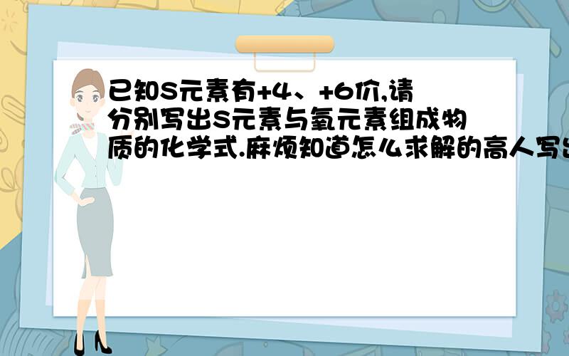 已知S元素有+4、+6价,请分别写出S元素与氧元素组成物质的化学式.麻烦知道怎么求解的高人写出正确详细的解题步骤,以及每一步的原因,我目前弄不明白,S元素有两个化合价,求解的时候应该用