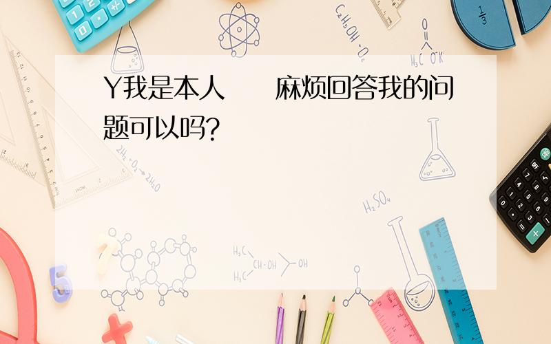 Y我是本人　　麻烦回答我的问题可以吗?