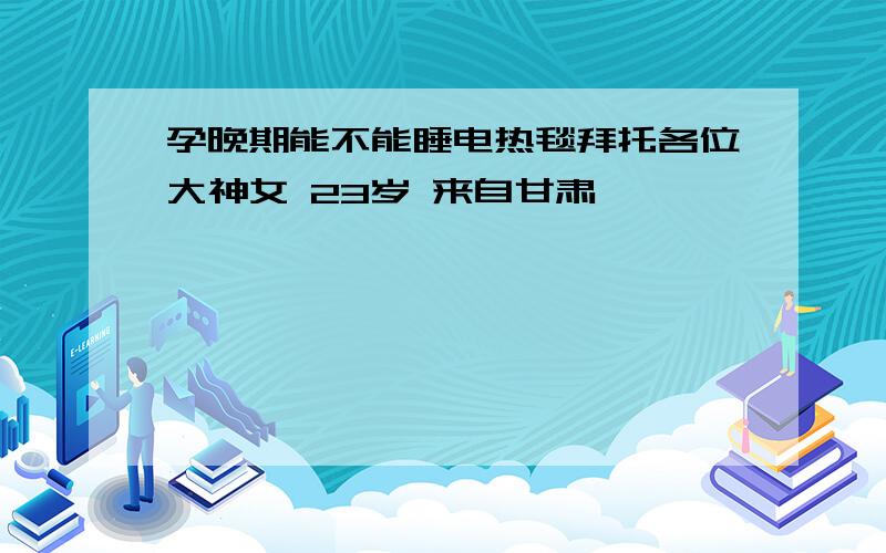 孕晚期能不能睡电热毯拜托各位大神女 23岁 来自甘肃