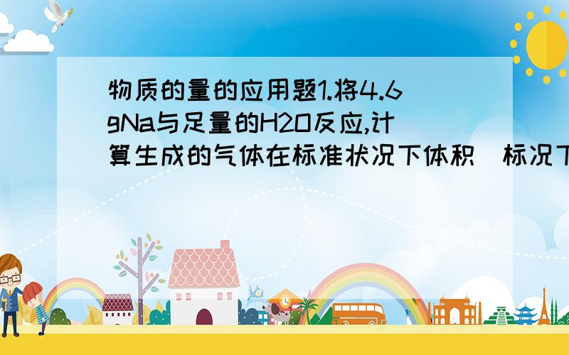 物质的量的应用题1.将4.6gNa与足量的H2O反应,计算生成的气体在标准状况下体积（标况下H2的密度为0.0899g/L）2.加热410gNaHCO3到没有气体放出时,剩余的物质是什么,计算剩余物的物质的量.3.加热3.2