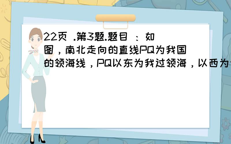 22页 .第3题.题目 ：如图，南北走向的直线PQ为我国的领海线，PQ以东为我过领海，以西为公海，晚上10时28分，我边防反偷渡巡逻艇122号在A处发现其正西方向有一可疑船只C向我领海靠近，便