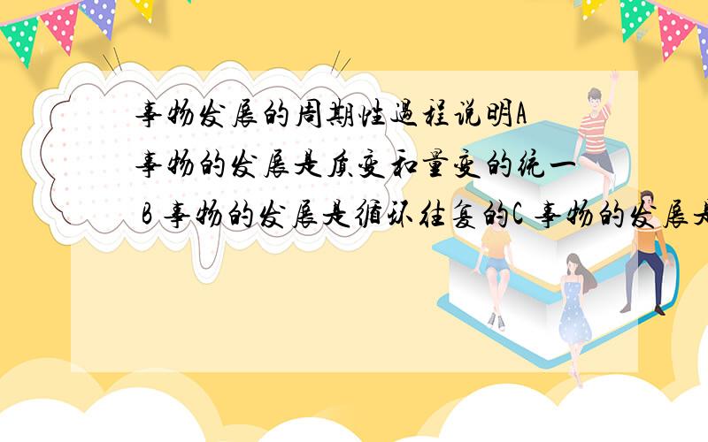 事物发展的周期性过程说明A 事物的发展是质变和量变的统一 B 事物的发展是循环往复的C 事物的发展是无止境的 D 事物的发展是前进行和曲折性的统一