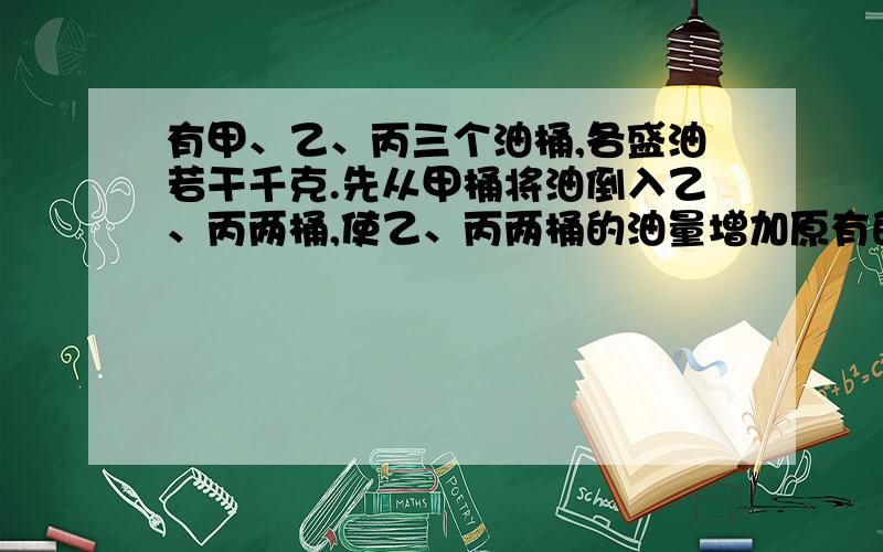 有甲、乙、丙三个油桶,各盛油若干千克.先从甲桶将油倒入乙、丙两桶,使乙、丙两桶的油量增加原有的一倍；再从乙桶将油倒入丙、甲两桶,使得丙、甲两桶的油各增加原有的一倍；同样,最