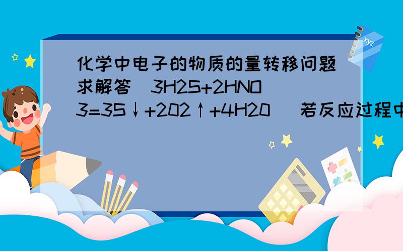 化学中电子的物质的量转移问题求解答  3H2S+2HNO3=3S↓+202↑+4H20   若反应过程中转移了0.3mol电子 则生成水的质量是?  求解